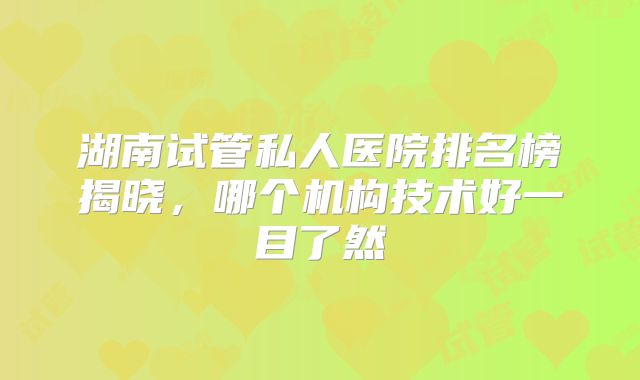 湖南试管私人医院排名榜揭晓,哪个机构技术好一目了然