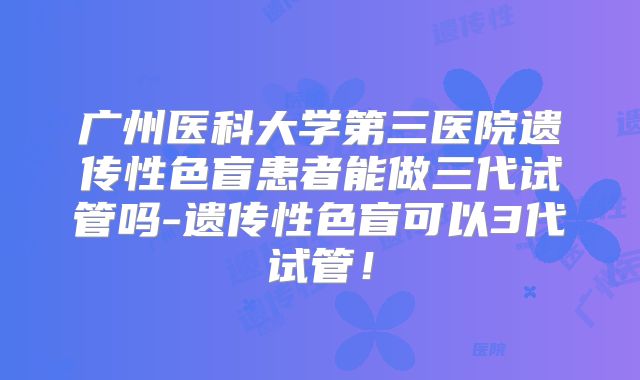 广州医科大学第三医院遗传性色盲患者能做三代试管吗-遗传性色盲可以3代试管!