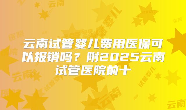 云南试管婴儿费用医保可以报销吗?附2025云南试管医院前十
