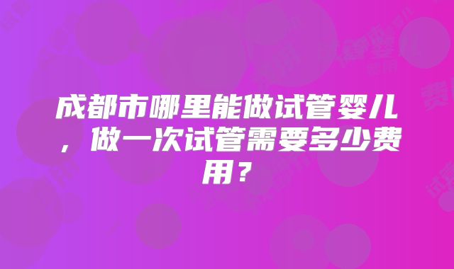 成都市哪里能做试管婴儿,做一次试管需要多少费用?