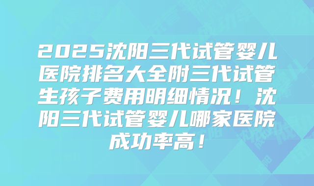 2025沈阳三代试管婴儿医院排名大全附三代试管生孩子费用明细情况！沈阳三代试管婴儿哪家医院成功率高！