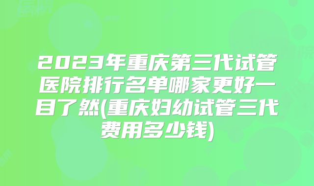 2023年重庆第三代试管医院排行名单哪家更好一目了然(重庆妇幼试管三代费用多少钱)