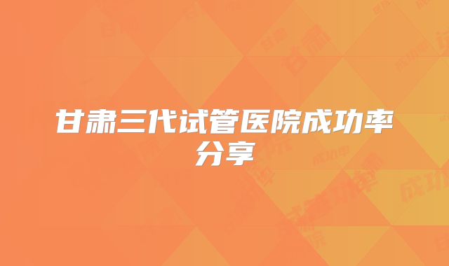 甘肃三代试管医院成功率分享