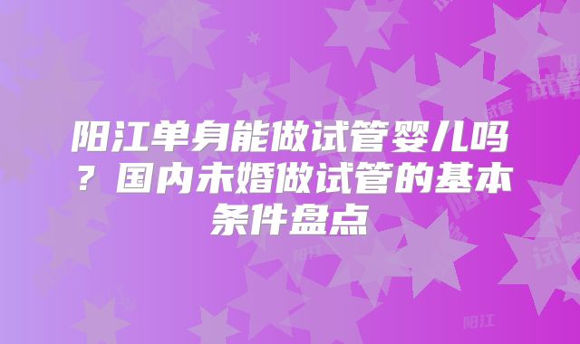 阳江单身能做试管婴儿吗？国内未婚做试管的基本条件盘点
