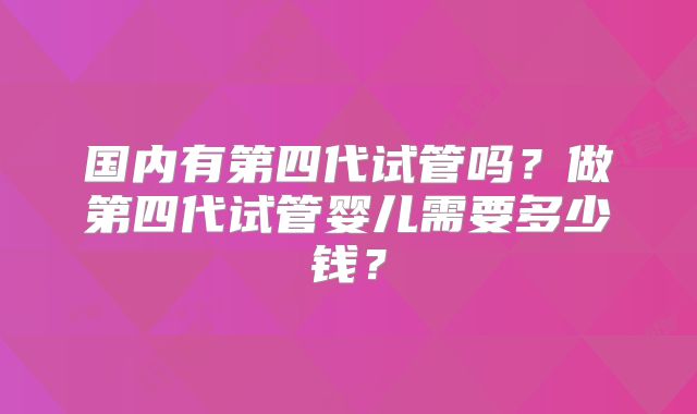 国内有第四代试管吗？做第四代试管婴儿需要多少钱？