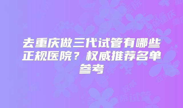 去重庆做三代试管有哪些正规医院？权威推荐名单参考