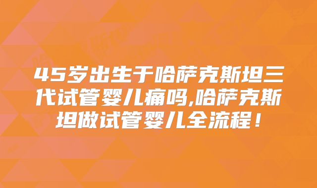 45岁出生于哈萨克斯坦三代试管婴儿痛吗,哈萨克斯坦做试管婴儿全流程！