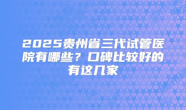 2025贵州省三代试管医院有哪些？口碑比较好的有这几家