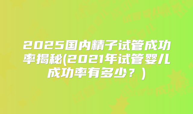 2025国内精子试管成功率揭秘(2021年试管婴儿成功率有多少?)