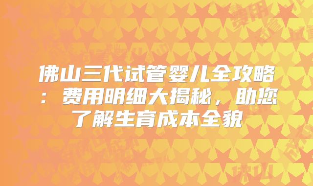 佛山三代试管婴儿全攻略：费用明细大揭秘，助您了解生育成本全貌