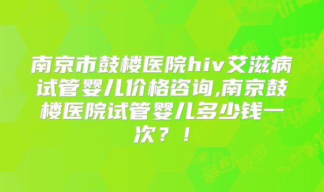 南京市鼓楼医院hiv艾滋病试管婴儿价格咨询,南京鼓楼医院试管婴儿多少钱一次？！