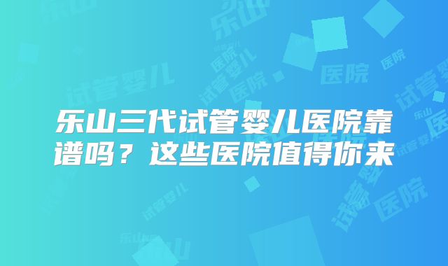 乐山三代试管婴儿医院靠谱吗？这些医院值得你来