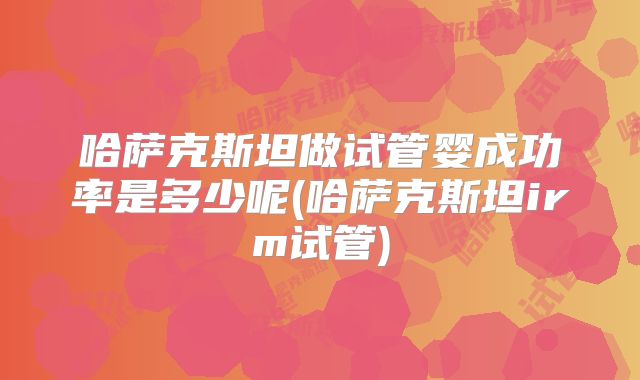 哈萨克斯坦做试管婴成功率是多少呢(哈萨克斯坦irm试管)