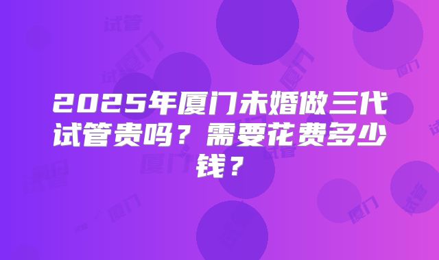 2025年厦门未婚做三代试管贵吗？需要花费多少钱？