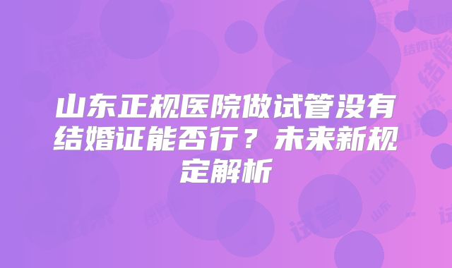 山东正规医院做试管没有结婚证能否行？未来新规定解析