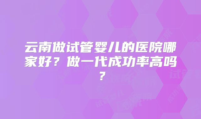 云南做试管婴儿的医院哪家好？做一代成功率高吗？