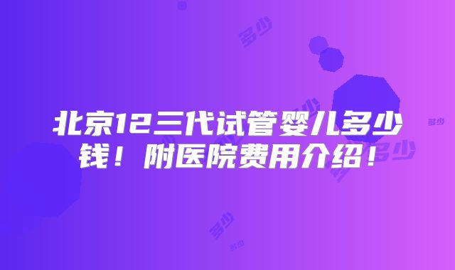 北京12三代试管婴儿多少钱!附医院费用介绍!