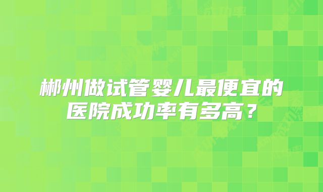 郴州做试管婴儿最便宜的医院成功率有多高?