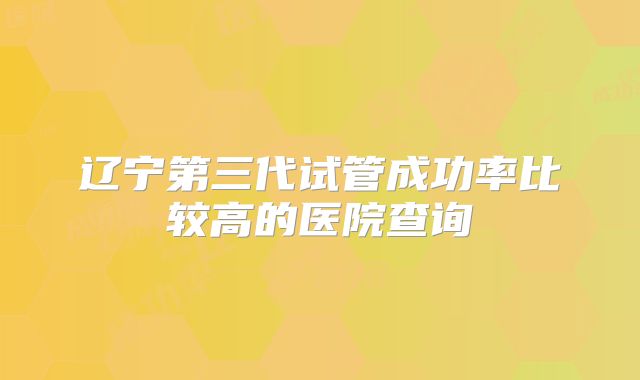 辽宁第三代试管成功率比较高的医院查询