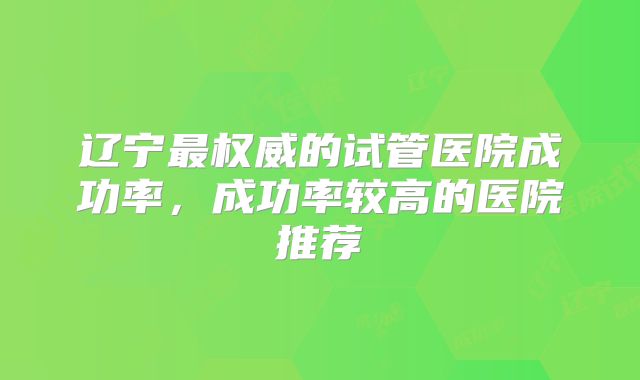 辽宁最权威的试管医院成功率，成功率较高的医院推荐
