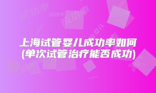 上海试管婴儿成功率如何(单次试管治疗能否成功)
