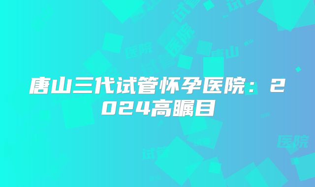 唐山三代试管怀孕医院：2024高瞩目