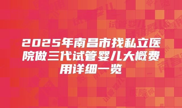 2025年南昌市找私立医院做三代试管婴儿大概费用详细一览