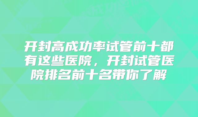 开封高成功率试管前十都有这些医院，开封试管医院排名前十名带你了解