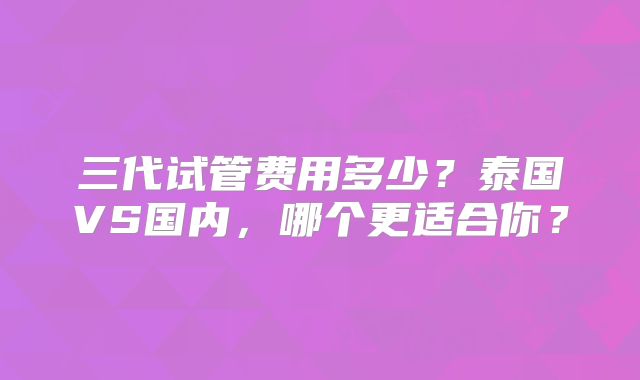 三代试管费用多少？泰国VS国内，哪个更适合你？
