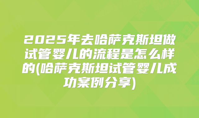 2025年去哈萨克斯坦做试管婴儿的流程是怎么样的(哈萨克斯坦试管婴儿成功案例分享)
