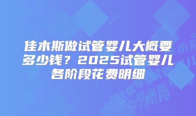 佳木斯做试管婴儿大概要多少钱?2025试管婴儿各阶段花费明细