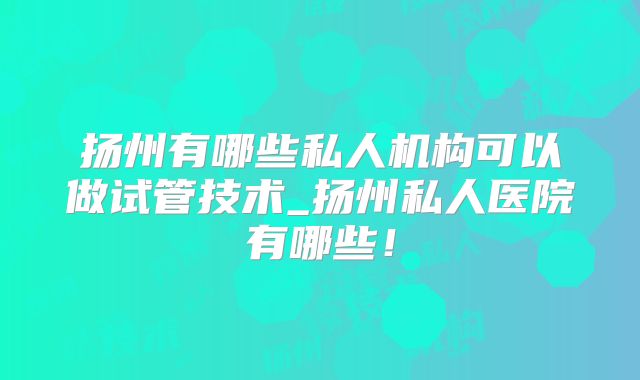 扬州有哪些私人机构可以做试管技术_扬州私人医院有哪些！