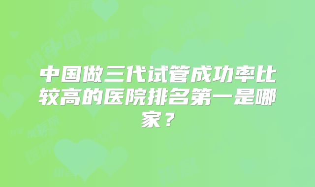 中国做三代试管成功率比较高的医院排名第一是哪家？