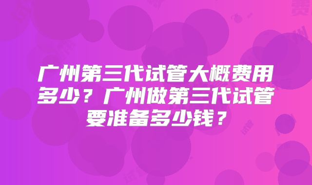 广州第三代试管大概费用多少?广州做第三代试管要准备多少钱?