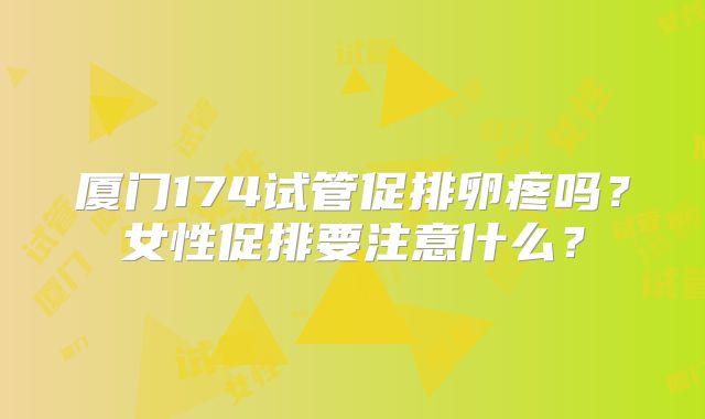 厦门174试管促排卵疼吗?女性促排要注意什么?