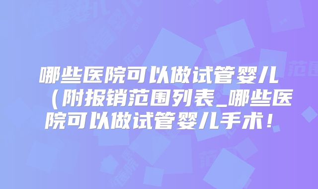 哪些医院可以做试管婴儿（附报销范围列表_哪些医院可以做试管婴儿手术！
