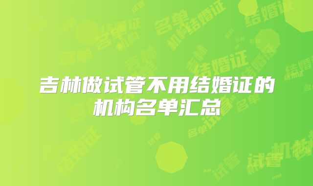 吉林做试管不用结婚证的机构名单汇总