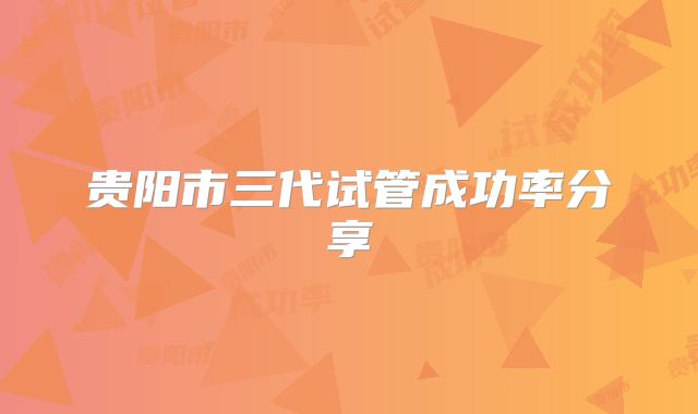 贵阳市三代试管成功率分享