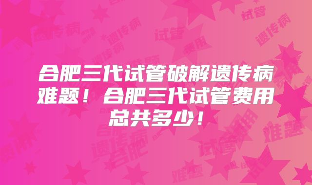 合肥三代试管破解遗传病难题！合肥三代试管费用总共多少！