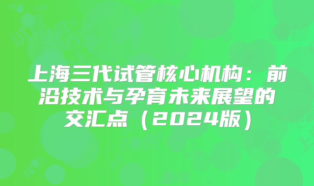 上海三代试管核心机构：前沿技术与孕育未来展望的交汇点（2024版）