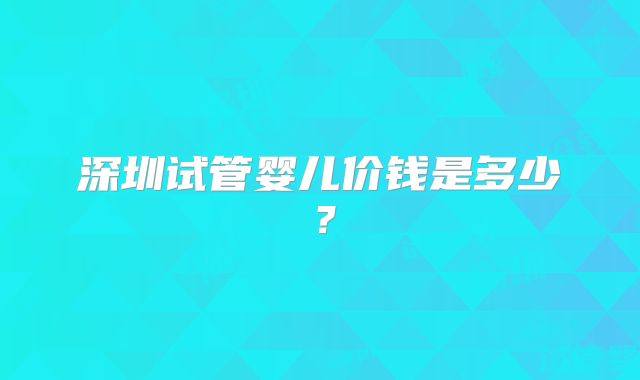 深圳试管婴儿价钱是多少？