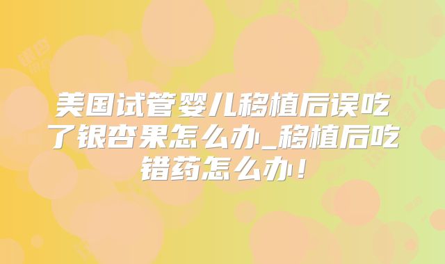 美国试管婴儿移植后误吃了银杏果怎么办_移植后吃错药怎么办！