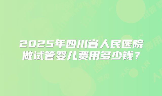 2025年四川省人民医院做试管婴儿费用多少钱？
