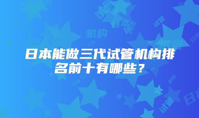 日本能做三代试管机构排名前十有哪些？
