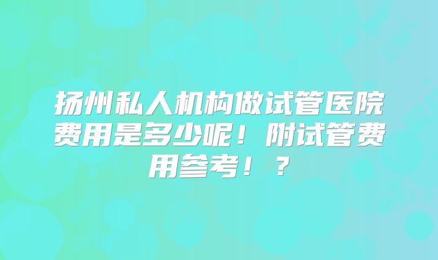 扬州私人机构做试管医院费用是多少呢！附试管费用参考！？