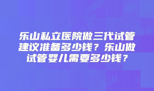 乐山私立医院做三代试管建议准备多少钱？乐山做试管婴儿需要多少钱？