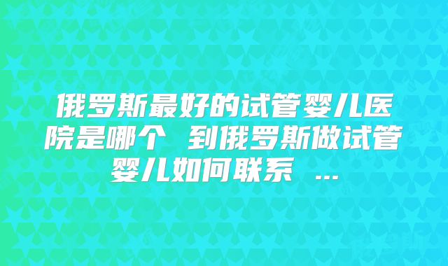 俄罗斯最好的试管婴儿医院是哪个 到俄罗斯做试管婴儿如何联系 ...