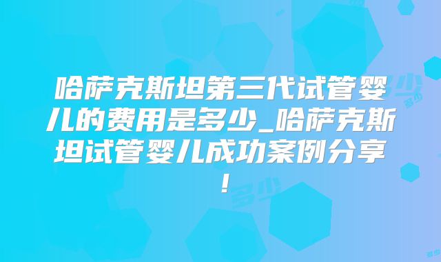 哈萨克斯坦第三代试管婴儿的费用是多少_哈萨克斯坦试管婴儿成功案例分享！