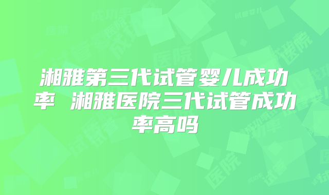 湘雅第三代试管婴儿成功率 湘雅医院三代试管成功率高吗