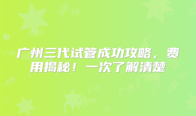 广州三代试管成功攻略，费用揭秘！一次了解清楚